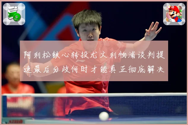 阿利松铁心转投尤文利物浦谈判提速最后分歧何时才能真正彻底解决战术观察：最新赛事动态与深度分析