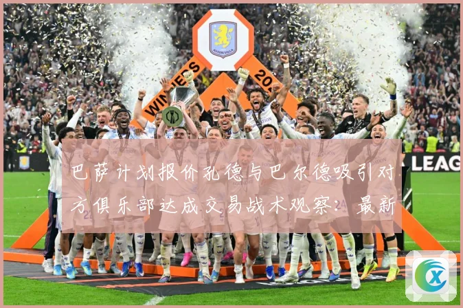 巴萨计划报价孔德与巴尔德吸引对方俱乐部达成交易战术观察：最新赛事动态与深度分析