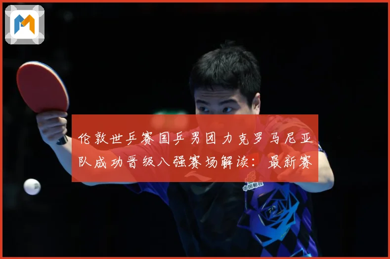 伦敦世乒赛国乒男团力克罗马尼亚队成功晋级八强赛场解读：最新赛事动态与深度分析