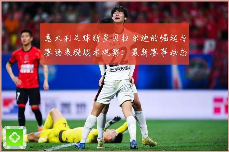 意大利足球新星贝拉尔迪的崛起与赛场表现战术观察：最新赛事动态与深度分析