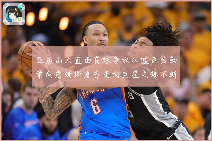 亚历山大直面罚球争议以嘘声为勋章向詹姆斯看齐走向巨星之路不断赛场复盘：最新赛事动态与深度分析