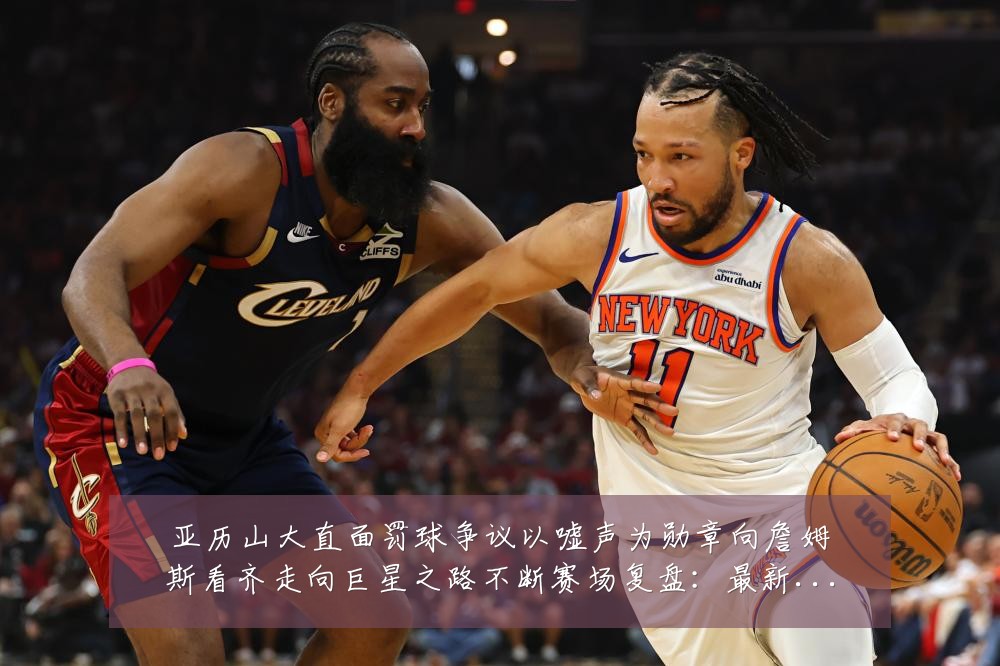 亚历山大直面罚球争议以嘘声为勋章向詹姆斯看齐走向巨星之路不断赛场复盘:最新赛事动态与深度分析