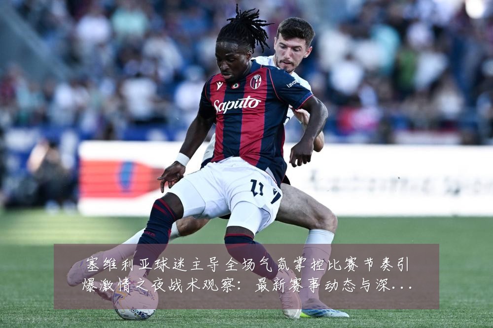 塞维利亚球迷主导全场气氛掌控比赛节奏引爆激情之夜战术观察:最新赛事动态与深度分析